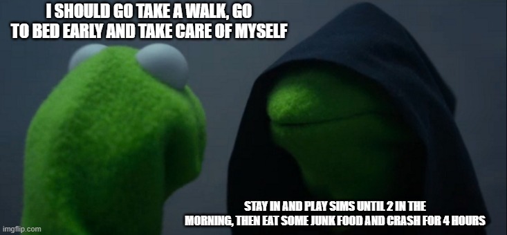 Evil Kermit | I SHOULD GO TAKE A WALK, GO TO BED EARLY AND TAKE CARE OF MYSELF; STAY IN AND PLAY SIMS UNTIL 2 IN THE MORNING, THEN EAT SOME JUNK FOOD AND CRASH FOR 4 HOURS | image tagged in memes,evil kermit | made w/ Imgflip meme maker