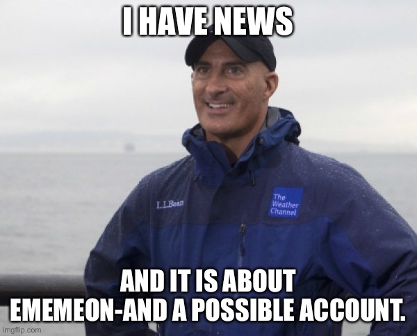 I've been keeping this secret from you all. It is time. | I HAVE NEWS; AND IT IS ABOUT EMEMEON-AND A POSSIBLE ACCOUNT. | image tagged in jim cantore hurricane | made w/ Imgflip meme maker