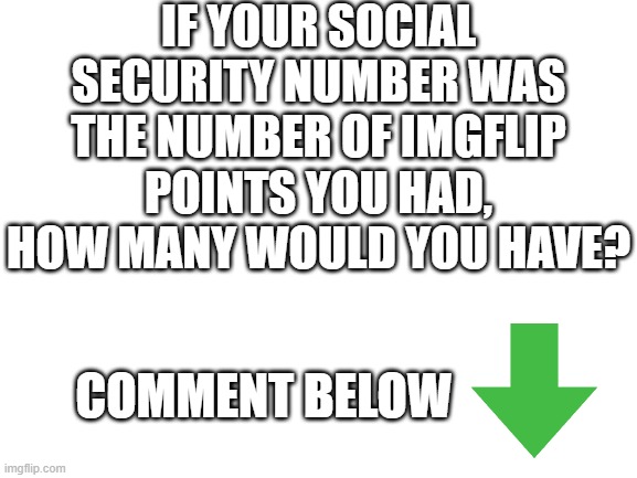 How many? | IF YOUR SOCIAL SECURITY NUMBER WAS THE NUMBER OF IMGFLIP POINTS YOU HAD, HOW MANY WOULD YOU HAVE? COMMENT BELOW | image tagged in blank white template,comment,fun,funny,memes,lol | made w/ Imgflip meme maker
