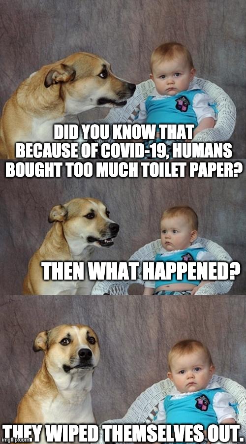 Dad Joke Dog Meme | DID YOU KNOW THAT BECAUSE OF COVID-19, HUMANS BOUGHT TOO MUCH TOILET PAPER? THEN WHAT HAPPENED? THEY WIPED THEMSELVES OUT. | image tagged in memes,dad joke dog | made w/ Imgflip meme maker