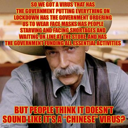 SARCASM COWBOY | SO WE GOT A VIRUS THAT HAS THE GOVERNMENT PUTTING EVERYTHING ON LOCKDOWN HAS THE GOVERNMENT ORDERING US TO WEAR FACE MASKS HAS PEOPLE STARVING AND FACING SHORTAGES AND WAITING ON LINE AT THE STORE  AND HAS THE GOVERNMENT FUNDING ALL ESSENTIAL ACTIVITIES; BUT PEOPLE THINK IT DOESN’T SOUND LIKE IT’S A “CHINESE” VIRUS? | image tagged in sarcasm cowboy,chinese virus | made w/ Imgflip meme maker