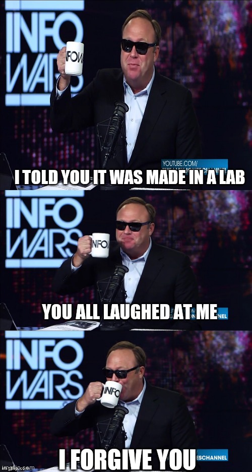 Alex Jones You still haven't got my guns you... | I TOLD YOU IT WAS MADE IN A LAB; YOU ALL LAUGHED AT ME; I FORGIVE YOU | image tagged in alex jones you still haven't got my guns you | made w/ Imgflip meme maker