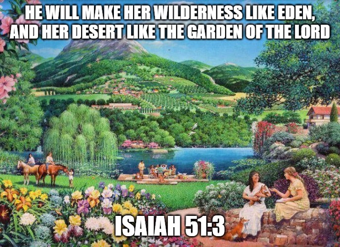 eden | HE WILL MAKE HER WILDERNESS LIKE EDEN, AND HER DESERT LIKE THE GARDEN OF THE LORD; ISAIAH 51:3 | image tagged in eden | made w/ Imgflip meme maker