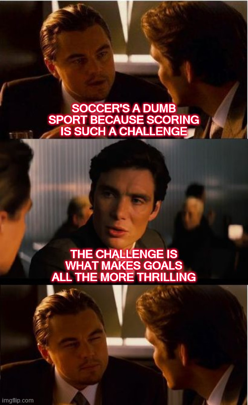 Half the excitement is in the anticipation. | SOCCER'S A DUMB SPORT BECAUSE SCORING IS SUCH A CHALLENGE; THE CHALLENGE IS WHAT MAKES GOALS ALL THE MORE THRILLING | image tagged in inception,soccer,european football,teamwork,challenge accepted,let's go | made w/ Imgflip meme maker