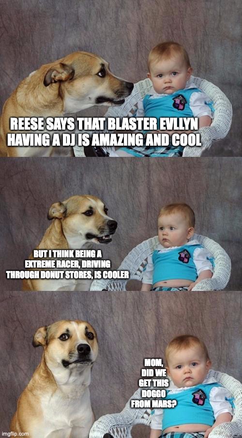 I don't even know what this is, some joke my dad made | REESE SAYS THAT BLASTER EVLLYN HAVING A DJ IS AMAZING AND COOL; BUT I THINK BEING A EXTREME RACER, DRIVING THROUGH DONUT STORES, IS COOLER; MOM, DID WE GET THIS DOGGO FROM MARS? | image tagged in memes,dad joke dog | made w/ Imgflip meme maker