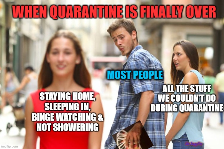 Distracted Boyfriend Meme | WHEN QUARANTINE IS FINALLY OVER; MOST PEOPLE; ALL THE STUFF
WE COULDN'T DO
DURING QUARANTINE; STAYING HOME,
SLEEPING IN,
BINGE WATCHING &
NOT SHOWERING; Mr.JiggyFly | image tagged in memes,distracted boyfriend,coronavirus,quarantine,lockdown,covid-19 | made w/ Imgflip meme maker