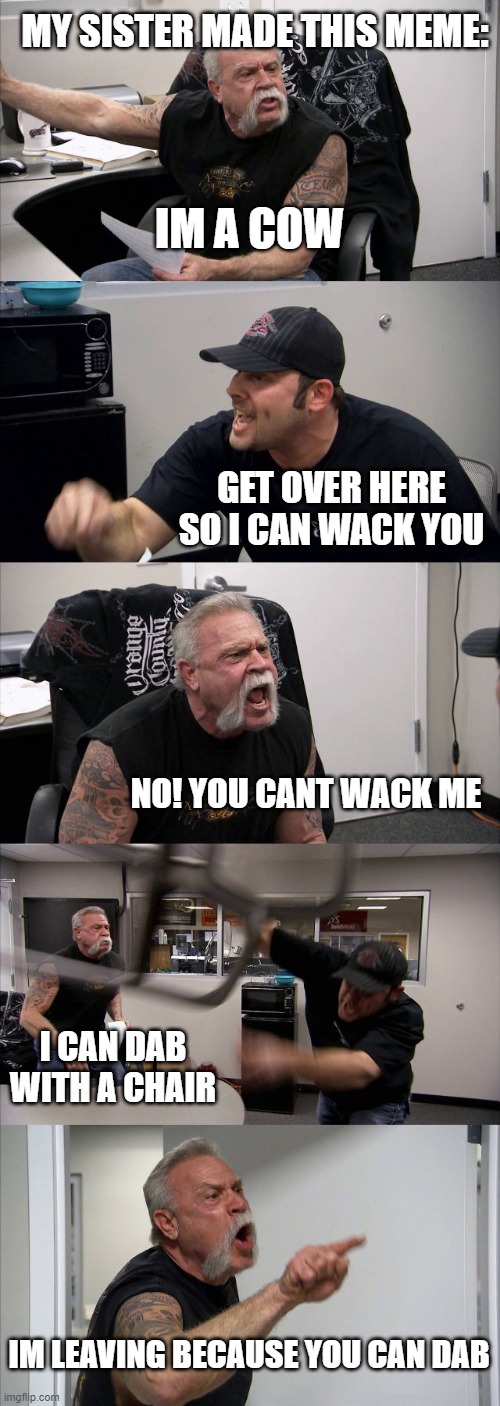 American Chopper Argument | MY SISTER MADE THIS MEME:; IM A COW; GET OVER HERE SO I CAN WACK YOU; NO! YOU CANT WACK ME; I CAN DAB WITH A CHAIR; IM LEAVING BECAUSE YOU CAN DAB | image tagged in memes,american chopper argument | made w/ Imgflip meme maker