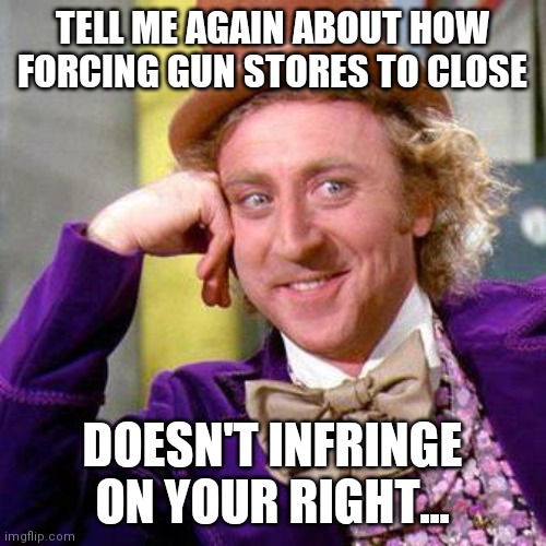 Willy Wonka Blank | TELL ME AGAIN ABOUT HOW FORCING GUN STORES TO CLOSE; DOESN'T INFRINGE ON YOUR RIGHT... | image tagged in willy wonka blank | made w/ Imgflip meme maker