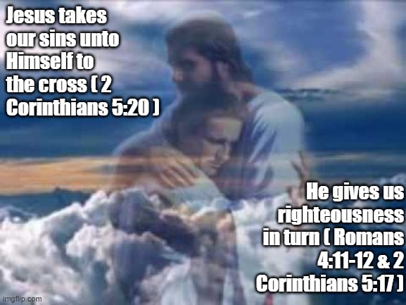 The Great Exchange | Jesus takes our sins unto Himself to the cross ( 2 Corinthians 5:20 ); He gives us righteousness in turn ( Romans 4:11-12 & 2 Corinthians 5:17 ) | image tagged in jesus christ hugging someone | made w/ Imgflip meme maker