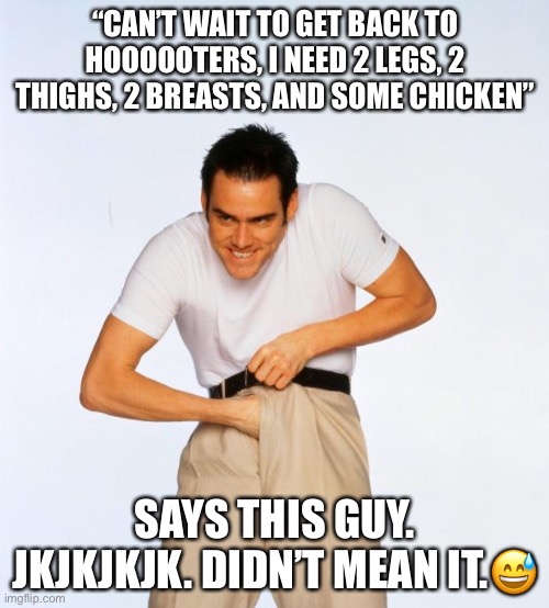 pervert jim | “CAN’T WAIT TO GET BACK TO HOOOOOTERS, I NEED 2 LEGS, 2 THIGHS, 2 BREASTS, AND SOME CHICKEN” SAYS THIS GUY. JKJKJKJK. DIDN’T MEAN IT.? | image tagged in pervert jim | made w/ Imgflip meme maker