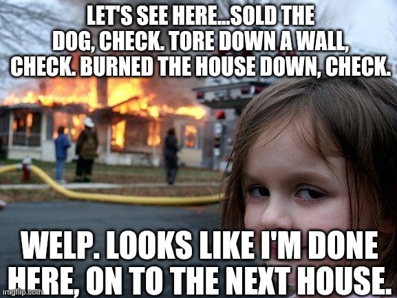 Disaster Girl Meme | LET'S SEE HERE...SOLD THE DOG, CHECK. TORE DOWN A WALL, CHECK. BURNED THE HOUSE DOWN, CHECK. WELP. LOOKS LIKE I'M DONE HERE, ON TO THE NEXT HOUSE. | image tagged in memes,disaster girl | made w/ Imgflip meme maker