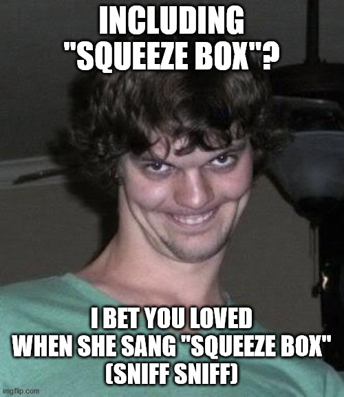 Creepy guy  | INCLUDING "SQUEEZE BOX"? I BET YOU LOVED WHEN SHE SANG "SQUEEZE BOX"
(SNIFF SNIFF) | image tagged in creepy guy | made w/ Imgflip meme maker
