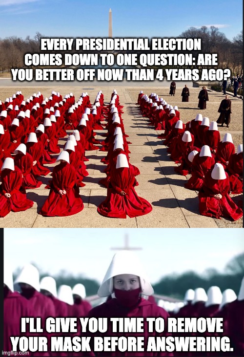 Handmaids | EVERY PRESIDENTIAL ELECTION COMES DOWN TO ONE QUESTION: ARE YOU BETTER OFF NOW THAN 4 YEARS AGO? I'LL GIVE YOU TIME TO REMOVE YOUR MASK BEFORE ANSWERING. | image tagged in political meme | made w/ Imgflip meme maker