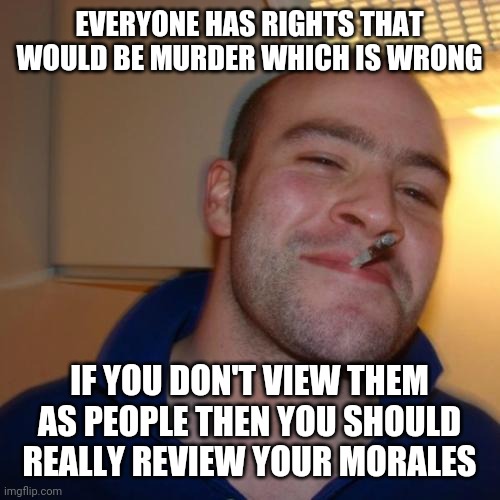 Good Guy Greg Meme | EVERYONE HAS RIGHTS THAT WOULD BE MURDER WHICH IS WRONG IF YOU DON'T VIEW THEM AS PEOPLE THEN YOU SHOULD REALLY REVIEW YOUR MORALES | image tagged in memes,good guy greg | made w/ Imgflip meme maker