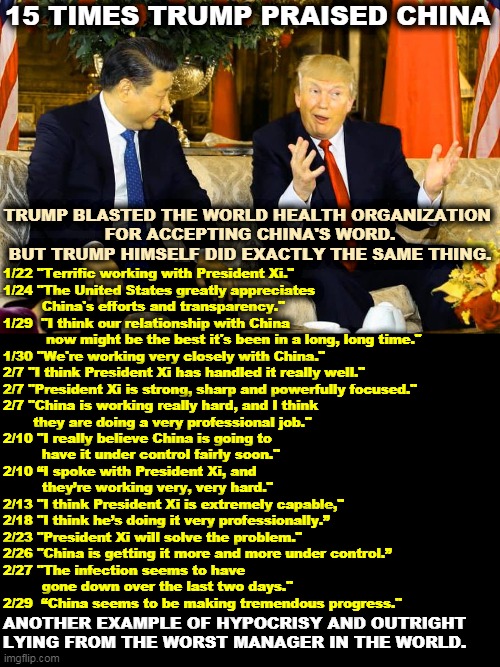 Trump praised China to the skies. Now he wants to cripple the World Health Organization for doing the exact same thing. | 15 TIMES TRUMP PRAISED CHINA; TRUMP BLASTED THE WORLD HEALTH ORGANIZATION 
FOR ACCEPTING CHINA'S WORD. BUT TRUMP HIMSELF DID EXACTLY THE SAME THING. 1/22 "Terrific working with President Xi."

1/24 "The United States greatly appreciates 
         China's efforts and transparency." 

1/29  "I think our relationship with China 
          now might be the best it's been in a long, long time." 

1/30 "We're working very closely with China."

2/7 "I think President Xi has handled it really well."  

2/7 "President Xi is strong, sharp and powerfully focused."

2/7 "China is working really hard, and I think 
       they are doing a very professional job."

2/10 "I really believe China is going to 
         have it under control fairly soon."

2/10 “I spoke with President Xi, and 
         they’re working very, very hard."

2/13 "I think President Xi is extremely capable,"

2/18 "I think he’s doing it very professionally.”

2/23 "President Xi will solve the problem."

2/26 "China is getting it more and more under control.”

2/27 "The infection seems to have 
         gone down over the last two days."

2/29  “China seems to be making tremendous progress."; ANOTHER EXAMPLE OF HYPOCRISY AND OUTRIGHT LYING FROM THE WORST MANAGER IN THE WORLD. | image tagged in xi and trump hanging out - china,trump,china,praise,hypocrisy,lies | made w/ Imgflip meme maker