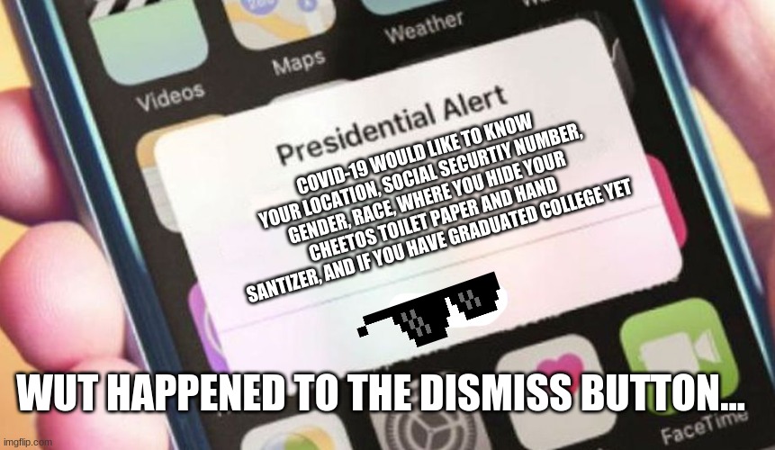 Presidential Alert Meme | COVID-19 WOULD LIKE TO KNOW YOUR LOCATION, SOCIAL SECURTIY NUMBER, GENDER, RACE, WHERE YOU HIDE YOUR CHEETOS TOILET PAPER AND HAND SANTIZER, AND IF YOU HAVE GRADUATED COLLEGE YET; WUT HAPPENED TO THE DISMISS BUTTON... | image tagged in memes,presidential alert | made w/ Imgflip meme maker