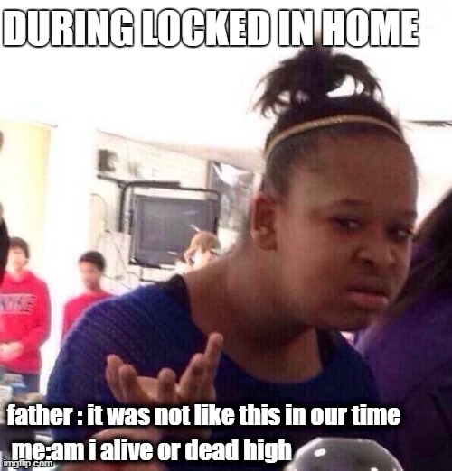 Black Girl Wat | DURING LOCKED IN HOME; father : it was not like this in our time; me:am i alive or dead high | image tagged in memes,black girl wat | made w/ Imgflip meme maker