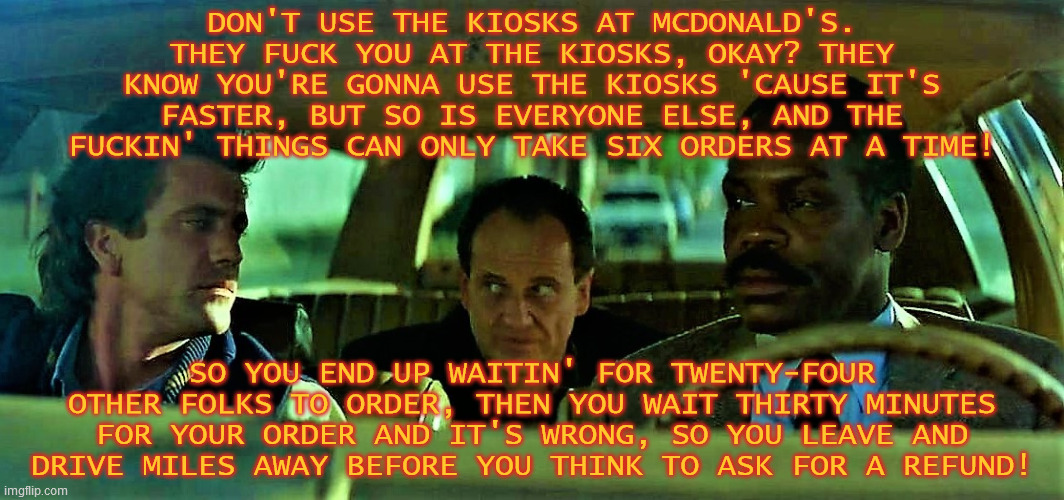 DON'T USE THE KIOSKS AT MCDONALD'S. THEY FUCK YOU AT THE KIOSKS, OKAY? THEY KNOW YOU'RE GONNA USE THE KIOSKS 'CAUSE IT'S FASTER, BUT SO IS EVERYONE ELSE, AND THE FUCKIN' THINGS CAN ONLY TAKE SIX ORDERS AT A TIME! SO YOU END UP WAITIN' FOR TWENTY-FOUR OTHER FOLKS TO ORDER, THEN YOU WAIT THIRTY MINUTES FOR YOUR ORDER AND IT'S WRONG, SO YOU LEAVE AND DRIVE MILES AWAY BEFORE YOU THINK TO ASK FOR A REFUND! | image tagged in lethal weapon,leo getz,they fuck you,mcdonald's,automation,bad business | made w/ Imgflip meme maker