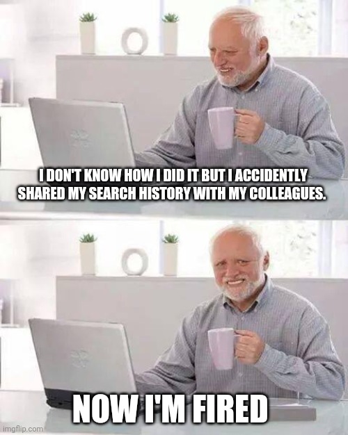 When working from home goes wrong | I DON'T KNOW HOW I DID IT BUT I ACCIDENTLY SHARED MY SEARCH HISTORY WITH MY COLLEAGUES. NOW I'M FIRED | image tagged in memes,hide the pain harold | made w/ Imgflip meme maker