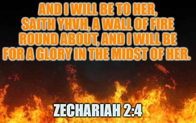 fire | AND I WILL BE TO HER, SAITH YHVH, A WALL OF FIRE ROUND ABOUT, AND I WILL BE FOR A GLORY IN THE MIDST OF HER. ZECHARIAH 2:4 | image tagged in fire | made w/ Imgflip meme maker