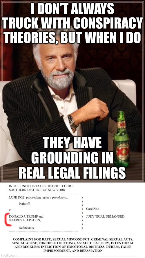 I ain’t saying it for sure happened, but most folks make it through life without being sued for raping 13-year-olds. | I DON’T ALWAYS TRUCK WITH CONSPIRACY THEORIES, BUT WHEN I DO; THEY HAVE GROUNDING IN REAL LEGAL FILINGS | image tagged in trump epstein jane doe complaint,pedophiles,pedophilia,sexual assault,conspiracy theory,it's a conspiracy | made w/ Imgflip meme maker