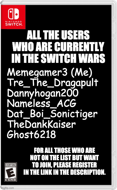 Please don't kill me ACG | ALL THE USERS WHO ARE CURRENTLY IN THE SWITCH WARS; Memegamer3 (Me)
Tre_The_Dragapult
Dannyhogan200
Nameless_ACG
Dat_Boi_Sonictiger
TheDankKaiser
Ghost6218; FOR ALL THOSE WHO ARE NOT ON THE LIST BUT WANT TO JOIN, PLEASE REGISTER IN THE LINK IN THE DESCRIPTION. | image tagged in nintendo switch | made w/ Imgflip meme maker