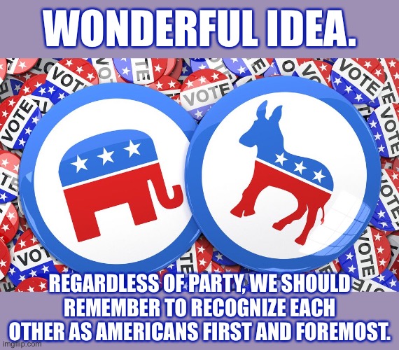 First! | WONDERFUL IDEA. REGARDLESS OF PARTY, WE SHOULD REMEMBER TO RECOGNIZE EACH OTHER AS AMERICANS FIRST AND FOREMOST. | image tagged in republicans and democrats together,americans,patriotism,voting,vote,patriotic | made w/ Imgflip meme maker