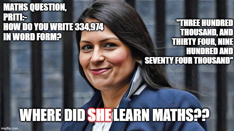 Priti Patel | MATHS QUESTION, PRITI:-
HOW DO YOU WRITE 334,974
IN WORD FORM? "THREE HUNDRED THOUSAND, AND THIRTY FOUR, NINE HUNDRED AND SEVENTY FOUR THOUSAND"; WHERE DID SHE LEARN MATHS?? SHE | image tagged in priti patel | made w/ Imgflip meme maker