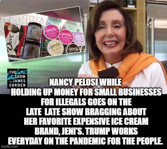 Pelosi Holding Up Money For Small Businesses for Illegals While Bragging on Her Ice Cream! | NANCY PELOSI WHILE  HOLDING UP MONEY FOR SMALL BUSINESSES FOR ILLEGALS GOES ON THE LATE  LATE SHOW BRAGGING ABOUT HER FAVORITE EXPENSIVE ICE CREAM BRAND, JENI'S. TRUMP WORKS EVERYDAY ON THE PANDEMIC FOR THE PEOPLE. | image tagged in stupid liberals,democrats,nancy pelosi is crazy,nancy pelosi wtf | made w/ Imgflip meme maker