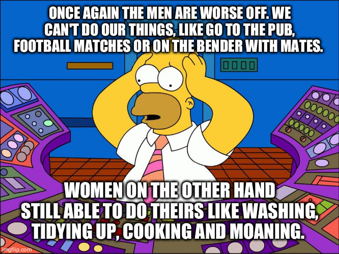 Worrying Homer | ONCE AGAIN THE MEN ARE WORSE OFF. WE CAN'T DO OUR THINGS, LIKE GO TO THE PUB, FOOTBALL MATCHES OR ON THE BENDER WITH MATES. WOMEN ON THE OTHER HAND STILL ABLE TO DO THEIRS LIKE WASHING, TIDYING UP, COOKING AND MOANING. | image tagged in worrying homer | made w/ Imgflip meme maker