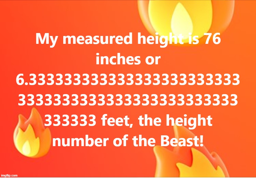 My measured height is 76inches or 6.3333333333333333333333333333333333333333333333333333333 feet,the height number of the Beast! | image tagged in beast,great,number,three,six,height | made w/ Imgflip meme maker