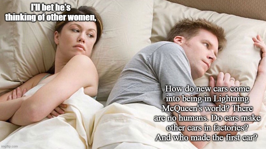 couple in bed | I'll bet he's thinking of other women, How do new cars come into being in Lightning McQueen's world? There are no humans. Do cars make other cars in factories? And who made the first car? | image tagged in couple in bed | made w/ Imgflip meme maker