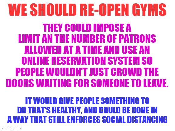 Blank White Template | WE SHOULD RE-OPEN GYMS; THEY COULD IMPOSE A LIMIT AN THE NUMBER OF PATRONS ALLOWED AT A TIME AND USE AN ONLINE RESERVATION SYSTEM SO PEOPLE WOULDN'T JUST CROWD THE DOORS WAITING FOR SOMEONE TO LEAVE. IT WOULD GIVE PEOPLE SOMETHING TO DO THAT'S HEALTHY, AND COULD BE DONE IN A WAY THAT STILL ENFORCES SOCIAL DISTANCING | image tagged in blank white template | made w/ Imgflip meme maker