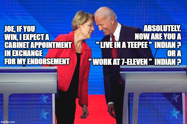 Warren Endorses Biden | ABSOLUTELY.
NOW ARE YOU A
" LIVE IN A TEEPEE "  INDIAN ?
OR A
" WORK AT 7-ELEVEN "  INDIAN ? JOE, IF YOU WIN, I EXPECT A CABINET APPOINTMENT IN EXCHANGE FOR MY ENDORSEMENT | image tagged in joe biden,elizabeth warren,political meme,memes,election 2020,politics | made w/ Imgflip meme maker