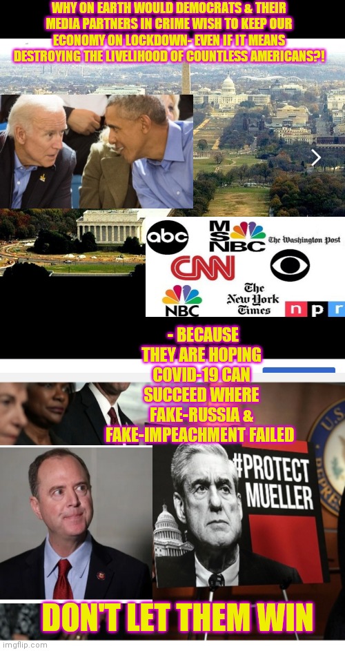 Democrat & Fake-News Dirty Tricksters | WHY ON EARTH WOULD DEMOCRATS & THEIR MEDIA PARTNERS IN CRIME WISH TO KEEP OUR ECONOMY ON LOCKDOWN- EVEN IF IT MEANS DESTROYING THE LIVELIHOOD OF COUNTLESS AMERICANS?! - BECAUSE THEY ARE HOPING COVID-19 CAN SUCCEED WHERE FAKE-RUSSIA & FAKE-IMPEACHMENT FAILED; DON'T LET THEM WIN | image tagged in democrats,suck,fakenews,cnn sucks,stupid liberals | made w/ Imgflip meme maker