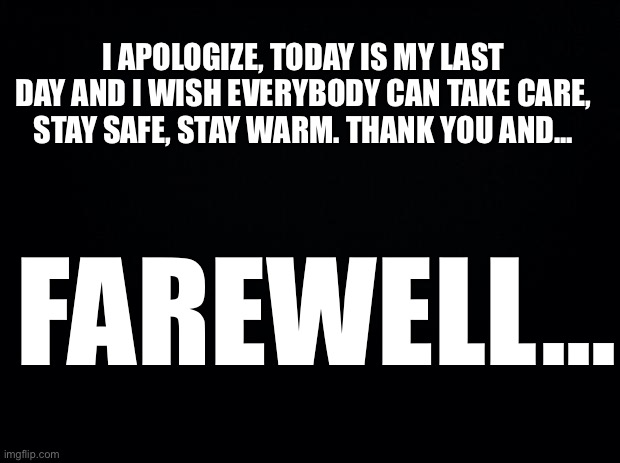 Farewell. | I APOLOGIZE, TODAY IS MY LAST DAY AND I WISH EVERYBODY CAN TAKE CARE, STAY SAFE, STAY WARM. THANK YOU AND... FAREWELL... | image tagged in black background,farewell,someday we will meet again | made w/ Imgflip meme maker