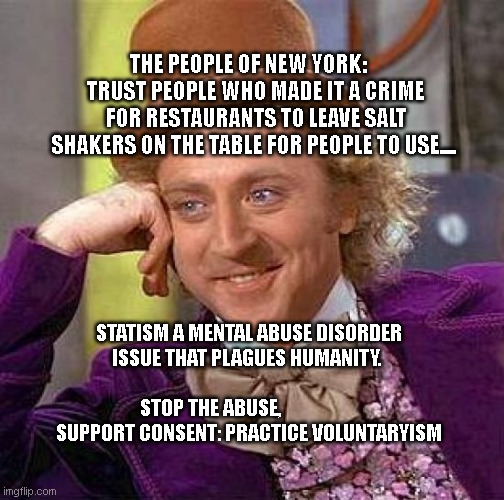 Creepy Condescending Wonka | THE PEOPLE OF NEW YORK:     TRUST PEOPLE WHO MADE IT A CRIME FOR RESTAURANTS TO LEAVE SALT SHAKERS ON THE TABLE FOR PEOPLE TO USE.... STATISM A MENTAL ABUSE DISORDER ISSUE THAT PLAGUES HUMANITY.                                   STOP THE ABUSE,                     SUPPORT CONSENT: PRACTICE VOLUNTARYISM | image tagged in memes,creepy condescending wonka | made w/ Imgflip meme maker