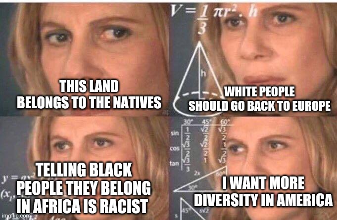 Confused liberal on colonisation | WHITE PEOPLE SHOULD GO BACK TO EUROPE; THIS LAND BELONGS TO THE NATIVES; TELLING BLACK PEOPLE THEY BELONG IN AFRICA IS RACIST; I WANT MORE DIVERSITY IN AMERICA | image tagged in math lady/confused lady | made w/ Imgflip meme maker