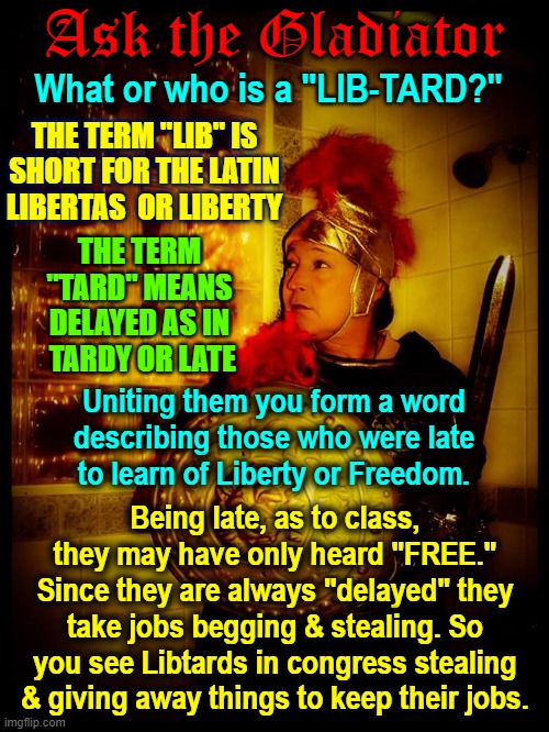 Ask the Gladiator; What or who is a "LIB-TARD?"; THE TERM "LIB" IS SHORT FOR THE LATIN LIBERTAS  OR LIBERTY; THE TERM "TARD" MEANS DELAYED AS IN  TARDY OR LATE; Uniting them you form a word describing those who were late  to learn of Liberty or Freedom. Being late, as to class, they may have only heard "FREE." Since they are always "delayed" they take jobs begging & stealing. So you see Libtards in congress stealing & giving away things to keep their jobs. | image tagged in vince vance,gladiator,libtard,definition,political memes,lying politician | made w/ Imgflip meme maker