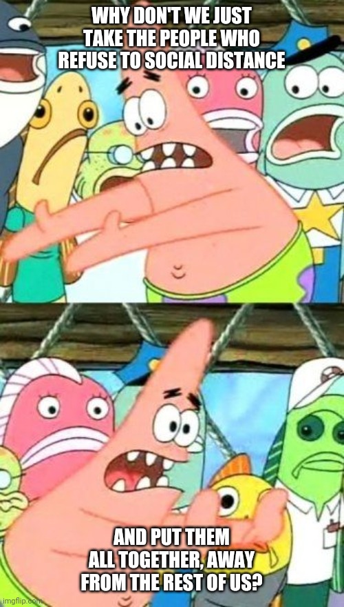 Put It Somewhere Else Patrick | WHY DON'T WE JUST TAKE THE PEOPLE WHO REFUSE TO SOCIAL DISTANCE; AND PUT THEM ALL TOGETHER, AWAY FROM THE REST OF US? | image tagged in memes,put it somewhere else patrick | made w/ Imgflip meme maker