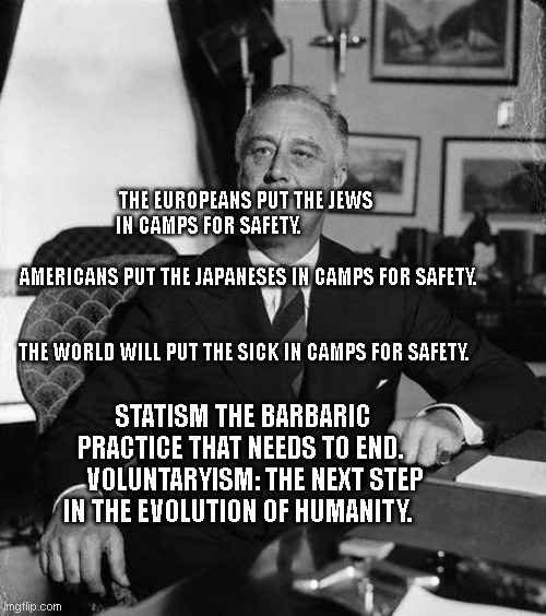 FdR | THE EUROPEANS PUT THE JEWS IN CAMPS FOR SAFETY.                                        
  AMERICANS PUT THE JAPANESES IN CAMPS FOR SAFETY. 
                                                                         THE WORLD WILL PUT THE SICK IN CAMPS FOR SAFETY. STATISM THE BARBARIC PRACTICE THAT NEEDS TO END. 
    VOLUNTARYISM: THE NEXT STEP IN THE EVOLUTION OF HUMANITY. | image tagged in fdr | made w/ Imgflip meme maker