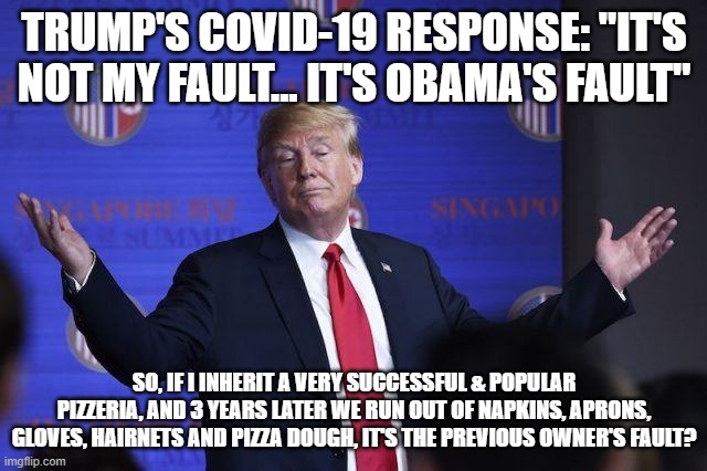 TRUMP'S COVID-19 RESPONSE: "IT'S NOT MY FAULT... IT'S OBAMA'S FAULT"; SO, IF I INHERIT A VERY SUCCESSFUL & POPULAR PIZZERIA, AND 3 YEARS LATER WE RUN OUT OF NAPKINS, APRONS, GLOVES, HAIRNETS AND PIZZA DOUGH, IT'S THE PREVIOUS OWNER'S FAULT? | image tagged in obama,trump,blame,fault | made w/ Imgflip meme maker