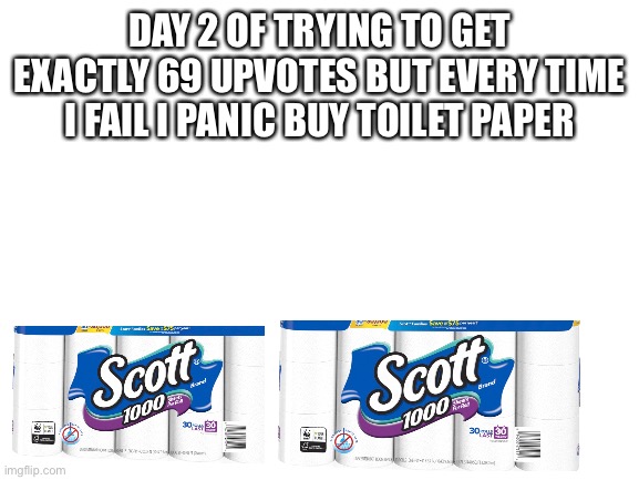 Blank White Template | DAY 2 OF TRYING TO GET EXACTLY 69 UPVOTES BUT EVERY TIME I FAIL I PANIC BUY TOILET PAPER | image tagged in blank white template,funny,memes,lmao,covid-19,toilet paper | made w/ Imgflip meme maker