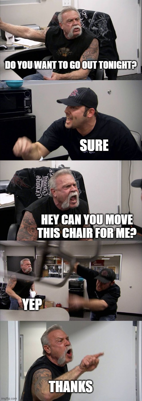 American Chopper Argument Meme | DO YOU WANT TO GO OUT TONIGHT? SURE; HEY CAN YOU MOVE THIS CHAIR FOR ME? YEP; THANKS | image tagged in memes,american chopper argument | made w/ Imgflip meme maker
