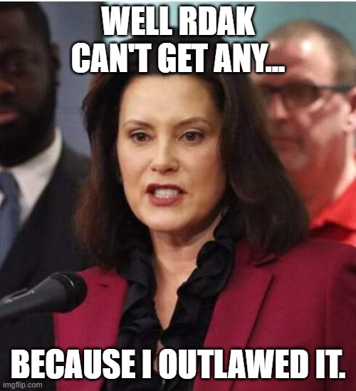 Gov whitmer | WELL RDAK CAN'T GET ANY... BECAUSE I OUTLAWED IT. | image tagged in gov whitmer | made w/ Imgflip meme maker