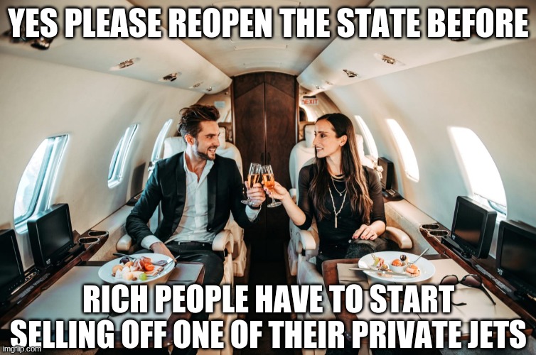Rich People on jet | YES PLEASE REOPEN THE STATE BEFORE RICH PEOPLE HAVE TO START SELLING OFF ONE OF THEIR PRIVATE JETS | image tagged in rich people on jet | made w/ Imgflip meme maker