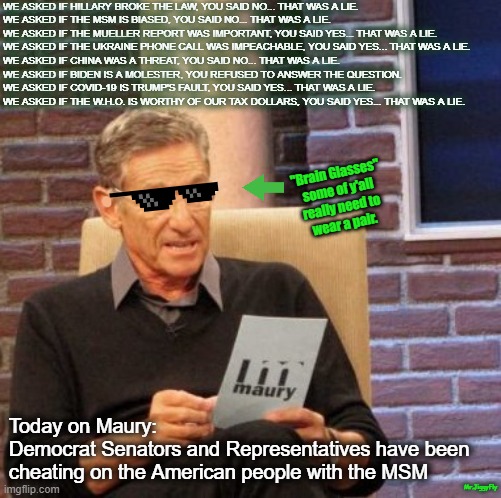 Maury Lie Detector Meme | WE ASKED IF HILLARY BROKE THE LAW, YOU SAID NO... THAT WAS A LIE.

WE ASKED IF THE MSM IS BIASED, YOU SAID NO... THAT WAS A LIE.

WE ASKED IF THE MUELLER REPORT WAS IMPORTANT, YOU SAID YES... THAT WAS A LIE.

WE ASKED IF THE UKRAINE PHONE CALL WAS IMPEACHABLE, YOU SAID YES... THAT WAS A LIE.

WE ASKED IF CHINA WAS A THREAT, YOU SAID NO... THAT WAS A LIE.

WE ASKED IF BIDEN IS A MOLESTER, YOU REFUSED TO ANSWER THE QUESTION.

WE ASKED IF COVID-19 IS TRUMP'S FAULT, YOU SAID YES... THAT WAS A LIE.

WE ASKED IF THE W.H.O. IS WORTHY OF OUR TAX DOLLARS, YOU SAID YES... THAT WAS A LIE. "Brain Glasses"
some of y'all
really need to
wear a pair. Today on Maury:
Democrat Senators and Representatives have been cheating on the American people with the MSM; Mr.JiggyFly | image tagged in maury lie detector,msm lies,hillary for prison,made in china,creepy joe biden,coronavirus | made w/ Imgflip meme maker