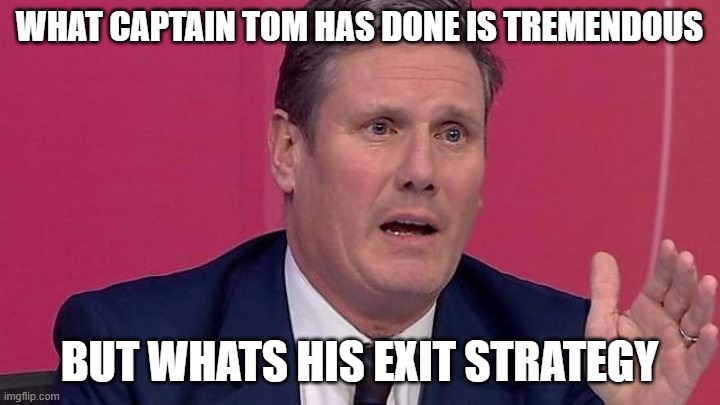 Keir Starmer | WHAT CAPTAIN TOM HAS DONE IS TREMENDOUS; BUT WHATS HIS EXIT STRATEGY | image tagged in keir starmer | made w/ Imgflip meme maker
