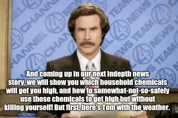 When boredom grabs ahold.. | And coming up in our next indepth news story, we will show you which household chemicals will get you high, and how to somewhat-not-so-safely use those chemicals to get high but without killing yourself! But first, here's Tom with the weather. | image tagged in ron burgundy,coronavirus,lockdown,rats,starving,too damn high | made w/ Imgflip meme maker