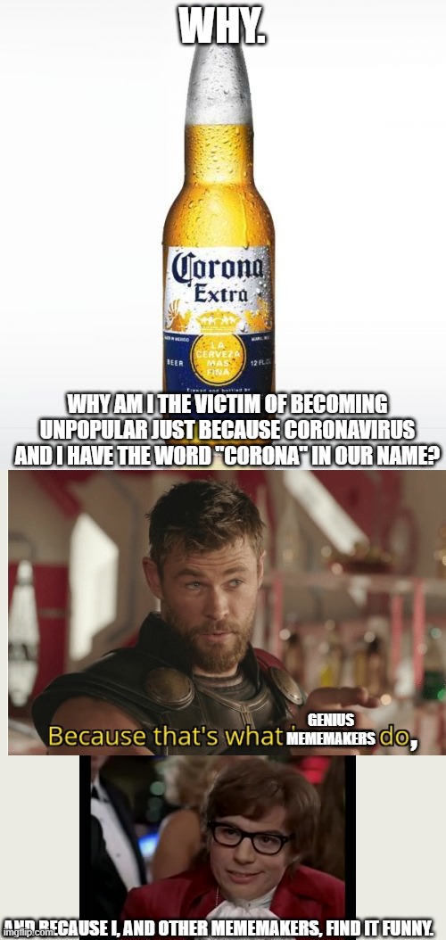 Reason why corona is a victim of terrible jokes | WHY. WHY AM I THE VICTIM OF BECOMING UNPOPULAR JUST BECAUSE CORONAVIRUS AND I HAVE THE WORD "CORONA" IN OUR NAME? GENIUS MEMEMAKERS; , AND BECAUSE I, AND OTHER MEMEMAKERS, FIND IT FUNNY. | image tagged in memes,corona,i too like to live dangerously,coronavirus,funny,unpopular | made w/ Imgflip meme maker